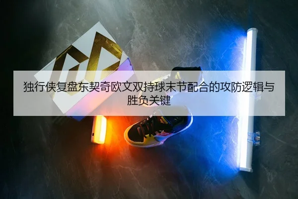 独行侠复盘东契奇欧文双持球末节配合的攻防逻辑与胜负关键