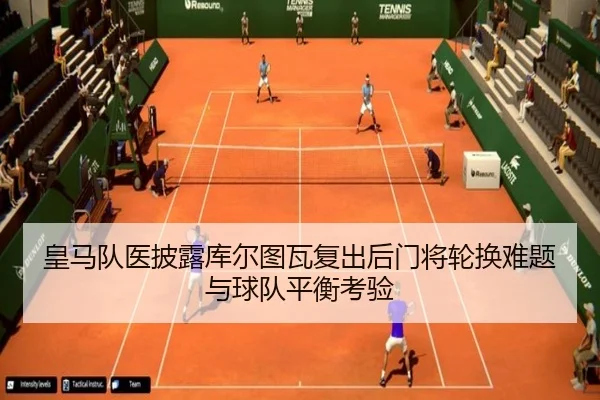 皇马队医披露库尔图瓦复出后门将轮换难题与球队平衡考验