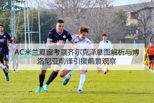 AC米兰夏窗考察齐尔克泽意图解析与博洛尼亚前锋引援前景观察