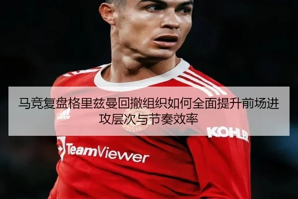 马竞复盘格里兹曼回撤组织如何全面提升前场进攻层次与节奏效率
