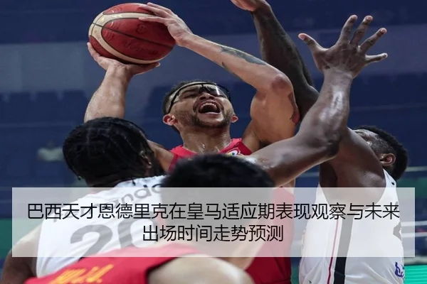 巴西天才恩德里克在皇马适应期表现观察与未来出场时间走势预测