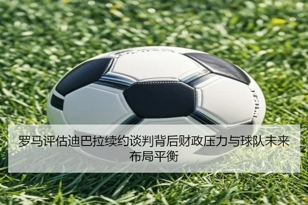 罗马评估迪巴拉续约谈判背后财政压力与球队未来布局平衡