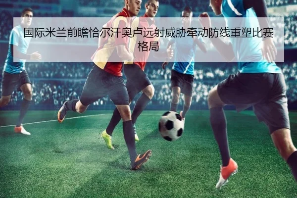 国际米兰前瞻恰尔汗奥卢远射威胁牵动防线重塑比赛格局