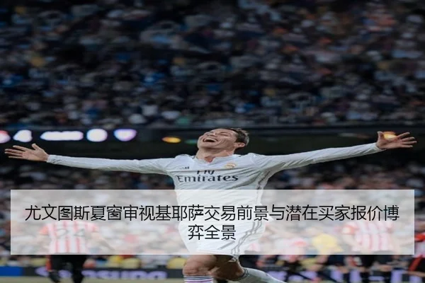 尤文图斯夏窗审视基耶萨交易前景与潜在买家报价博弈全景