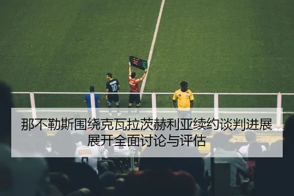 那不勒斯围绕克瓦拉茨赫利亚续约谈判进展展开全面讨论与评估
