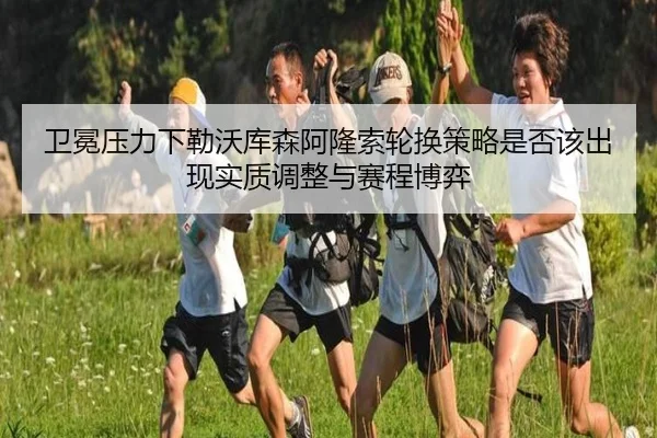 卫冕压力下勒沃库森阿隆索轮换策略是否该出现实质调整与赛程博弈