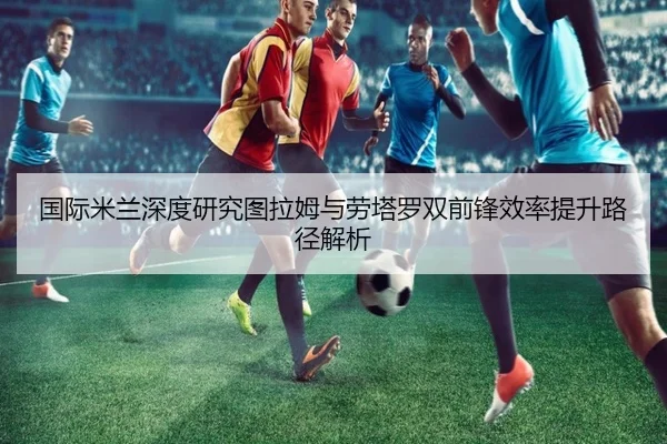 国际米兰深度研究图拉姆与劳塔罗双前锋效率提升路径解析