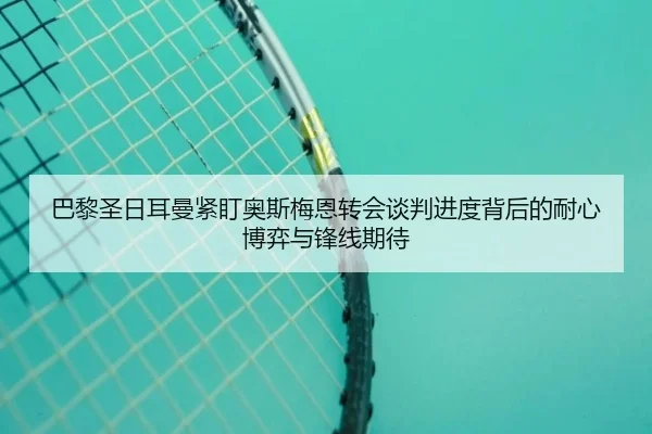 巴黎圣日耳曼紧盯奥斯梅恩转会谈判进度背后的耐心博弈与锋线期待