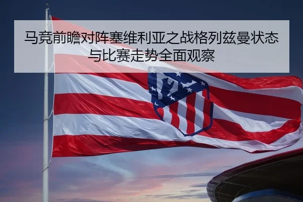 马竞前瞻对阵塞维利亚之战格列兹曼状态与比赛走势全面观察