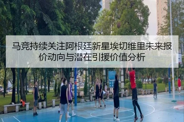 马竞持续关注阿根廷新星埃切维里未来报价动向与潜在引援价值分析