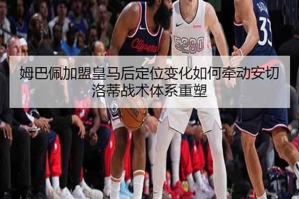 姆巴佩加盟皇马后定位变化如何牵动安切洛蒂战术体系重塑