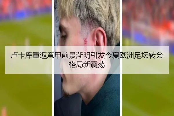 卢卡库重返意甲前景渐明引发今夏欧洲足坛转会格局新震荡