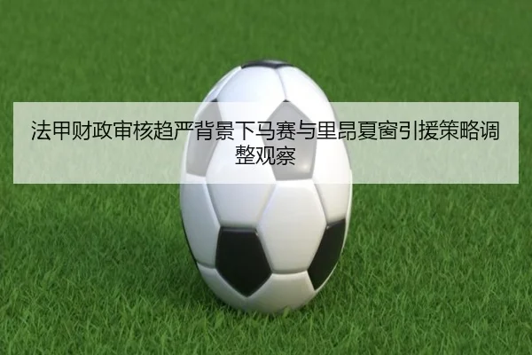 法甲财政审核趋严背景下马赛与里昂夏窗引援策略调整观察