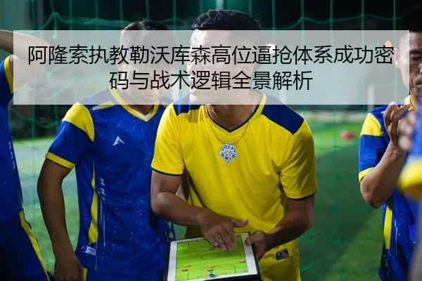 阿隆索执教勒沃库森高位逼抢体系成功密码与战术逻辑全景解析